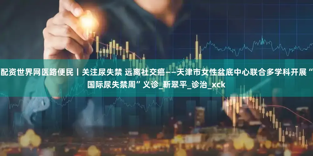 配资世界网医路便民丨关注尿失禁 远离社交癌——天津市女性盆底中心联合多学科开展“国际尿失禁周”义诊_靳翠平_诊治_xck
