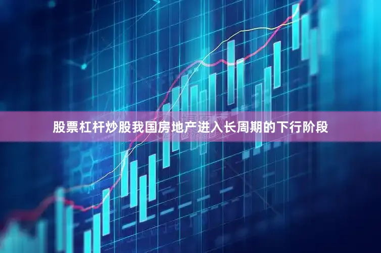 股票杠杆炒股我国房地产进入长周期的下行阶段